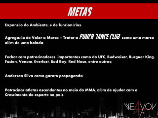 Expansão do Ambiente, e de funcionários.


Agregação de Valor a Marca – Tratar a   Punch Dance Club   como uma marca
além de uma balada;


Fechar com patrocinadores importantes como do UFC, Budweiser, Burguer King,
Fusion, Venom, Everlast, Bad Boy, Red Nose, entre outros;


Anderson Silva como garoto propaganda;


Patrocinar atletas ascendentes no meio do MMA, além de ajudar com o
Crescimento do esporte no país.
 