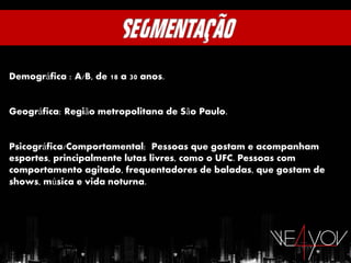 Demográfica : A/B, de 18 a 30 anos.


Geográfica: Região metropolitana de São Paulo.


Psicográfica/Comportamental: Pessoas que gostam e acompanham
esportes, principalmente lutas livres, como o UFC. Pessoas com
comportamento agitado, frequentadores de baladas, que gostam de
shows, música e vida noturna.
 