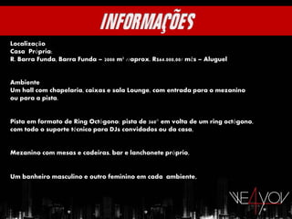 Localização
Casa Própria:
R. Barra Funda, Barra Funda – 2000 m² //aprox. R$64.000,00/ mês – Aluguel


Ambiente
Um hall com chapelaria, caixas e sala Lounge, com entrada para o mezanino
ou para a pista.


Pista em formato de Ring Octógono: pista de 360° em volta de um ring octógono,
com todo o suporte técnico para DJs convidados ou da casa,


Mezanino com mesas e cadeiras, bar e lanchonete próprio,


Um banheiro masculino e outro feminino em cada ambiente ,
 