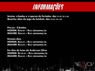 Sextas, sábados e vésperas de feriados: das 22:00 às 5:00
Quartas (dias de jogo de futebol): das 20:00 às 4:00


Preços - Sábados:
HOMEM: R$90,00 – R$50 consumação;
MULHER: R$60,00 – R$50 consumação.

Demais dias:
HOMEM: R$80,00 – R$50 consumação;
MULHER: R$50,00 – R$50 consumação.

Em dias de lutas do Anderson Silva:
HOMEM: R$100,00 – R$50 consumação;
MULHER: R$60,00 – R$50 consumação.
 