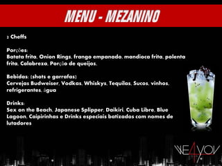 2 Cheffs

Porções:
Batata frita, Onion Rings, frango empanado, mandioca frita, polenta
frita, Calabreza, Porção de queijos,

Bebidas: (shots e garrafas)
Cervejas Budweiser, Vodkas, Whiskys, Tequilas, Sucos, vinhos,
refrigerantes, água

Drinks:
Sex on the Beach, Japanese Splipper, Daikiri, Cuba Libre, Blue
Lagoon, Caipirinhas e Drinks especiais batizados com nomes de
lutadores
 