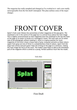 The magazine has really morphed and changed as I've worked on it and s now totally
unrecognisable from the first draft I attempted. This plan outlines some of the major
changes




          FRONT COVER
Splat!’s front cover follows the conventions of other magazines of the pop genre. The
masthead is not in the centre of the page but is a central focus above the main image.
This is slightly unconventional as most magazines have the masthead in the top left hand
of the page so its easier to locate on a newsagent’s stand. The main sells are on either
side of the photograph without masking it, which is a typical position for music
magazines of this kind.I chose a house style of grey, turquoise and pink as these colours
(apart from grey) are two of three in a complimentary triad of colours. Apart from the
large main article and pull quote I kept the writing on the page to a minimum, making
the main image the focus of the cover. The model’s pose helps to add to the immediate
pull of the magazine which is aimed at a young, female audience much like the model.



                                       Early ideas




                                     First Draft
 