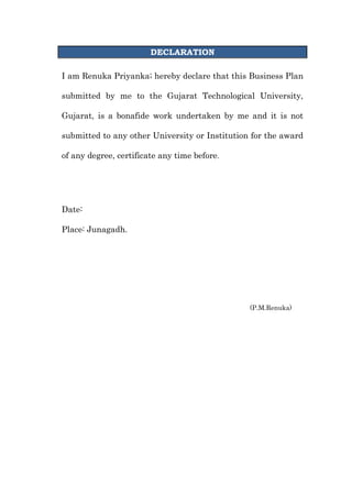 DECLARATION<br />I am Renuka Priyanka; hereby declare that this Business Plan submitted by me to the Gujarat Technological University, Gujarat, is a bonafide work undertaken by me and it is not submitted to any other University or Institution for the award of any degree, certificate any time before.<br />Date:    <br />Place: Junagadh.<br />,[object Object],10<br />PREFACE<br />The degree of Master of Business Administration is a mile stone in the career of an individual. It provides the platform and distinguishes a person from the general mass. In order to achieve practical, positive and concern result, the classroom learning need to effectively fete to the realities to the situation exiting outside the classroom, it is practical true.  <br />Indian economy is facing a boom in the real estate. This is directly related with the cement sector. Aditya Water Heater being one of the top players in the Indian market.<br />The real aim of this education is to develop hidden intellectual of the person. Course of Master of Business Administrative is designed with the objectives of preparing excellent future manager. In order to achieve this object Gujarat Technological University added this Business Plan in syllabus.<br />As a student of M.B.A., I try my level best to present all the information. I hope that my Business Plan will satisfy all the condition of syllabus.<br />ACKNOWLEDGEMENT<br />A work is never a work of an individual. I owe a sense of gratitude to the intelligence and co-operation of those people who had been so easy to let me understand what I needed from time to time for completion of this Business Plan. Perseverance, Inspiration and Motivation have always played a key role in the success of any venture. So hereby, it’s my pleasure to record thanks and gratitude to the persons involved.<br />.<br />Date: <br />Place:  Junagadh.                                                                       <br />Yours faithfully,<br />              <br />P. M. Renuka<br />                                                                    Signature of Director<br />                                                           Dr. Rajesh Patel<br />  Sr. No.       ParticularsPage No.  1Executive Synopsis  2Company Profile  3Product And Services  4Market Assessment Synopsis  5Sectoral Assessment  6Approach And Execution Synopsis  7Sales Approach  8Internet Plan synopsis  9Administrative Summary  10Fiscal Strategy  11Conclusion<br />  Sr. No.       ParticularsPage No.  1Executive Synopsis  2Company Profile  3Product And Services  4Market Assessment Synopsis  5Sectoral Assessment  6Approach And Execution Synopsis  7Sales Approach  8Internet Plan synopsis  9Administrative Summary  10Fiscal Strategy  11Conclusion<br />