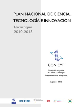 PLAN NACIONAL DE CIENCIA,
TECNOLOGÍA E INNOVACIÓN
Nicaragua
2010-2013




                 CONICYT
                 Consejo Nicaragüense
                de Ciencia y Tecnología
             Vicepresidencia de la República


                    Agosto, 2010
 
