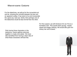 Mise-en-scene: Costume For the detectives, we will go for the convential suit and tie, showing the contrast between the law and an apparent outlaw. If we were to try and incorporate the ‘good cop, bad cop’ cliché, then perhaps one of the detectives would be less formal than the other. For the suspect, we will introduce him as if he is a homeless man. This would mean grungy, maybe ripped and baggy clothing. We would also give him messy hair and a beard.  Only having three characters in the sequence, means getting costumes together is made a lot easier. We have also benefited from having a clear idea of what these characters will look like. 