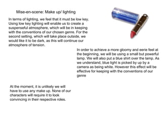 Mise-en-scene: Make up/ lighting In terms of lighting, we feel that it must be low key. Using low key lighting will enable us to create a suspenseful atmosphere, which will be in keeping with the conventions of our chosen genre. For the second setting, which will take place outside, we would like it to be dark, as this will continue our atmosphere of tension.  In order to achieve a more gloomy and eerie feel at the beginning, we will be using a small but powerful lamp. We will also put a blue shirt over the lamp. As we understand, blue light is picked by up by a camera as being white. However this effect will be effective for keeping with the conventions of our genre At the moment, it is unlikely we will have to use any make up. None of our characters will require it to look convincing in their respective roles. 