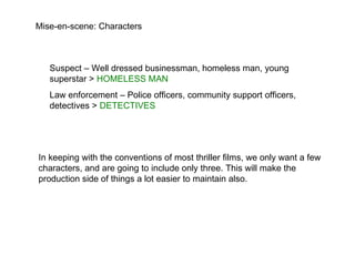 Mise-en-scene: Characters Suspect – Well dressed businessman, homeless man, young superstar >  HOMELESS MAN Law enforcement – Police officers, community support officers, detectives >  DETECTIVES  In keeping with the conventions of most thriller films, we only want a few characters, and are going to include only three. This will make the production side of things a lot easier to maintain also. 