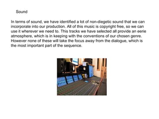 Sound In terms of sound, we have identified a lot of non-diegetic sound that we can incorporate into our production. All of this music is copyright free, so we can use it wherever we need to. This tracks we have selected all provide an eerie atmosphere, which is in keeping with the conventions of our chosen genre. However none of these will take the focus away from the dialogue, which is the most important part of the sequence.  