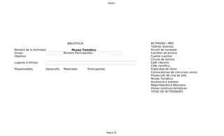 Museo




                                     BIBLIOTECA                               A
                                                                              ACTIVIDAD / MES
                                                                              Talleres diversos
Nombre de la Actividad:                Museo Temático                         Rincón de novedad
Grupo:                             Número Participantes:                      Carretón de lectura
Objetivo:                                                                     C
                                                                              Cuenta cuentos
                                                                              Circulo de lectura
Lugares a Utilizar:                                                           C
                                                                              Café Literario
                                                                              Café científico
Responsables          Desarrollo   Materiales     Participantes               Publicidad de libros
                                                                              Convocatorias de concursos varios
                                                                              Proyección de cine de arte
                                                                              Museo Temático
                                                                              Asistencia a eventos
                                                                              Mapa República Mexicana
                                                                              Visitas turísticas temáticas
                                                                              TOTAL DE ACTIVIDADES




                                                                  Página 10
 