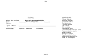 Mapa




                                       BIBLIOTECA                               A
                                                                                ACTIVIDAD / MES
                                                                                Talleres diversos
Nombre de la Actividad:            Mapa de la República Mexicana                Rincón de novedad
Grupo:                              Número Participantes:                       Carretón de lectura
Objetivo:                                                                       C
                                                                                Cuenta cuentos
                                                                                Circulo de lectura
Lugares a Utilizar:                                                             C
                                                                                Café Literario
                                                                                Café científico
Responsables          Desarrollo    Materiales      Participantes               Publicidad de libros
                                                                                Convocatorias de concursos varios
                                                                                Proyección de cine de arte
                                                                                Museo Temático
                                                                                Asistencia a eventos
                                                                                Mapa República Mexicana
                                                                                Visitas turísticas temáticas
                                                                                TOTAL DE ACTIVIDADES




                                                                    Página 11
 