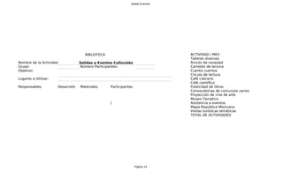 Salida Eventos




                                      BIBLIOTECA                                A
                                                                                ACTIVIDAD / MES
                                                                                Talleres diversos
Nombre de la Actividad:            Salidas a Eventos Culturales                 Rincón de novedad
Grupo:                             Número Participantes:                        Carretón de lectura
Objetivo:                                                                       C
                                                                                Cuenta cuentos
                                                                                Circulo de lectura
Lugares a Utilizar:                                                             C
                                                                                Café Literario
                                                                                Café científico
Responsables          Desarrollo   Materiales      Participantes                Publicidad de libros
                                                                                Convocatorias de concursos varios
                                                                                Proyección de cine de arte
                                                                                Museo Temático
                                                   |                            Asistencia a eventos
                                                                                Mapa República Mexicana
                                                                                Visitas turísticas temáticas
                                                                                TOTAL DE ACTIVIDADES




                                                                   Página 14
 