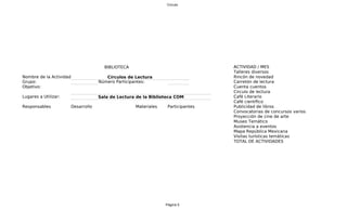 Circulo




                                     BIBLIOTECA                                 A
                                                                                ACTIVIDAD / MES
                                                                                Talleres diversos
Nombre de la Actividad:               Círculos de Lectura                       Rincón de novedad
Grupo:                             Número Participantes:                        Carretón de lectura
Objetivo:                                                                       C
                                                                                Cuenta cuentos
                                                                                Circulo de lectura
Lugares a Utilizar:                Sala de Lectura de la Biblioteca COM         C
                                                                                Café Literario
                                                                                Café científico
Responsables          Desarrollo                  Materiales    Participantes   Publicidad de libros
                                                                                Convocatorias de concursos varios
                                                                                Proyección de cine de arte
                                                                                Museo Temático
                                                                                Asistencia a eventos
                                                                                Mapa República Mexicana
                                                                                Visitas turísticas temáticas
                                                                                TOTAL DE ACTIVIDADES




                                                               Página 5
 