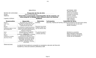 cine




                                                       BIBLIOTECA                                          A
                                                                                                           ACTIVIDAD / MES
                                                                                                           Talleres diversos
Nombre de la Actividad:                    Proyección de Cine de Arte                                      Rincón de novedad
Grupo:                                 Número Participantes:                                               Carretón de lectura
Objetivo:                Desarrollar la apreciación cinematográfica de los usuarios, así                   C
                                                                                                           Cuenta cuentos
                           como propiciar el diálogo entre alumnos sobre las historias                     Circulo de lectura
Lugares a Utilizar:                                        Auditorio                                       C
                                                                                                           Café Literario
                                                                                                           Café científico
    Responsables                 Desarrollo                  Materiales Participantes                Publicidad de libros
Mayela                      Se invitara con 15 días de    Carteles       Alumnos, Padres de Familia y Personal del COM de concursos varios
                                                                                                           Convocatorias
                        anticipación la proyección de una
Staff: Toris
                          pelicula; de cine de arte y se
                                                                                                           Proyección de cine de arte
Any                          publicará para que nivel                                                      Museo Temático
Mayela                                                                   Película de Cine de Arte.
                             Se convocará a un grupo de alumnos y        Proyector o cañon. PC o
Profesores según el nivel    profesores que quiera participar como       Lap Top, Bocinas, Sillas.
de la proyección             críticos, para escribir posteriormente la
                                     reseña de la proyección.
Karla                            Se preparará un stan para la            Stan, publicidad, palomitas,          Asistencia a eventos
                                dulceria; palomitas, refrescos,             refrescos, chocolates,
Lore                                                                     cacahuates, papas, aguas.             Mapa República Mexicana
                            Al finalizar ladulces, etc. se realizará
                                            proyección                                                         Visitas turísticas temáticas
Mayela
                                   una lluvia de ideas de las
Profesores Invitados          impresiones de la película; temas                                                TOTAL DE ACTIVIDADES
Alumnos Críticos             importantes que toco, personajes,
                               significados, escenarios, tipo de
                                 fotografía, tipo de filmación,
                              directores, animadores, estudios,
                                          entre otros.

Observaciones:
                            La elección de la pelicula a proyectar se someterá a decisión de Dirección
                            Académica, Dirección General y Biblioteca COM




                                                                                                    Página 9
 