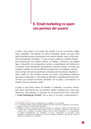 8. Email marketing vs spam:
                            con permiso del usuario




el email a estas alturas ya no resulta una novedad y su uso se encuentra amplia-
mente difundido92. Sin embargo las nuevas tecnologías aportan una gran varie-
dad de alternativas para comunicarnos con nuestros clientes, cada vez de forma
más personalizada e inmediata. Y lo que es mejor, podemos ya utilizar Internet
para comunicarnos con nuestros clientes en cualquier momento y en cualquier
lugar. el desarrollo de los dispositivos móviles y especialmente del teléfono mó-
vil permite enviar información directamente a nuestros clientes, en forma seg-
mentada, mediante el envío de SMS de muy bajo coste. Sin embargo, cada día
somos testigos del mal uso que hacen las empresas de esta técnica, llegando al
abuso. todos los días recibimos decenas de correos ofreciéndonos productos
que nunca compraremos, o nos llaman de diferentes compañías para ofrecernos
servicios que nosotros no hemos solicitado. Eso es spam, y van directos a la
carpeta ―correo no deseado / spam‖.

el spam es una forma errónea de entender el marketing. Las nuevas tecnolo-
gías tienen herramientas que nos permiten aplicar conceptos que evitan estas
situaciones. nos referimos al concepto de permission-based email marketing93
o E-mail Marketing de Permiso94 que se basa en no enviar comunicaciones a



92 el marketing móvil se trata más ampliamente en el capítulo 10 de esta Guía.
93 il, José María (2009): Utilizar el email marketing. En Claves del Nuevo Marketing. Cómo sacarle
   partido a la Web 2.0. Gestión 2000. Barcelona
94 marketing de permiso (en inglés, permission marketing) es un término acuñado por Seth Godin que
   se utiliza tanto en marketing de manera general como en e-marketing en particular. Haría referencia
   al deber de las empresas en solicitar permiso antes de enviar publicidad a los consumidores.
   es utilizado principalmente por vendedores en línea, comerciantes en particular, correo
   electrónico y marketing de búsqueda, así como por algunos vendedores directos que envían un
   catálogo en respuesta a una solicitud.



                                                                                                         101
 