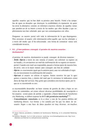 aquellos usuarios que no han dado su permiso para hacerlo. Frente a las campa-
      ñas de spam no deseados que destruyen la credibilidad y la reputación de quien
      las envía la alternativa consiste en informar a nuestros clientes de aquellos temas
      que pueden ser de su interés a través de los medios que ellos decidan y que ex-
      plícitamente nos han solicitado para que nos comuniquemos con ellos.

      Pongamos en nuestro portal web toda la información de la que dispongamos.
      Pero enviemos al usuario sólo información sobre aquello que nos ha solicitado y
      a través del medio que él ha seleccionado. esta forma de comunicar nunca será
      considerada invasiva.

◆     8.1. ¿Cómo podemos conseguir el permiso de nuestros usuarios-
      destinatarios?

      el permiso de nuestros destinatarios se puede conseguir de diversas maneras:
      – Doble Opt-in: a través de este sistema el usuario nos solicitará su registro en
        un listado, y le enviaremos un mail de confirmación de su registro en nuestro
        portal. Cuando este mail sea respondido, pasará a formar parte de nuestra lista
        de envío. esta es la mejor manera para conseguir una lista de calidad.
      – Opt-in: es exactamente igual que la anterior pero, una vez solicitado el regis-
        tro, no necesitamos la confirmación del usuario.
      – Opt-out: el usuario no solicita el registro. Somos nosotros los que le agre-
        gamos a nuestra lista, y dentro del mail que le enviamos le indicamos cómo
        darse de baja del servicio. Hay gente que considera esta técnica spam, por lo
        que no se recomienda su uso.

      es recomendable desarrollar un buen sistema de gestión de altas y bajas en ser-
      vicios de contenidos, así como ofrecer diversas posibilidades de suscripción a
      los usuarios. como punto de partida y siguiendo a Karen talavera de Synchorini-
      city Marketing, se deben respetar las 6 C’s del permission marketing95 96
      – Consentimiento consciente. es la c clave y uno de los puntos débiles del
        marketing directo. Las formas y los canales por las que los datos de un
        usuario llegan a una base de datos pueden ser muy diversas. en muchos



      95 Karen Talavera, presidenta y fundadora de Synchronicity Marketing, en la comunidad Marketing
         Profs
      96 Gutiérrez Bernardo. Las 6 c´s del permission marketing. www.bernardogutierrez.com. http://www.
         slideshare.net /btek /las-6-cs-del-permission-marketing



102
 