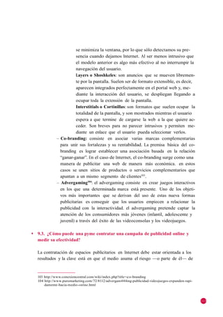 se minimiza la ventana, por lo que sólo detectamos su pre-
                          sencia cuando dejamos Internet. Al ser menos intrusivo que
                          el modelo anterior es algo más efectivo al no interrumpir la
                          navegación del usuario.
                          Layers o Shoshkeles: son anuncios que se mueven libremen-
                          te por la pantalla. Suelen ser de formato extensible, es decir,
                          aparecen integrados perfectamente en el portal web y, me-
                          diante la interacción del usuario, se despliegan llegando a
                          ocupar toda la extensión de la pantalla.
                          Interstitials o Cortinillas: son formatos que suelen ocupar la
                          totalidad de la pantalla, y son mostrados mientras el usuario
                          espera a que termine de cargarse la web a la que quiere ac-
                          ceder. Son breves para no parecer intrusivos y permiten me-
                          diante un enlace que el usuario pueda seleccionar verlos.
               – Co-branding: consiste en asociar varias marcas complementarias
                 para unir sus fortalezas y su rentabilidad. La premisa básica del co-
                 branding es lograr establecer una asociación basada en la relación
                 ―ganar-ganar‖. En el caso de Internet, el co-branding surge como una
                 manera de publicitar una web de manera más económica. en estos
                 casos se unen sitios de productos o servicios complementarios que
                 apuntan a un mismo segmento de clientes103.
               – Advergaming104: el advergaming consiste en crear juegos interactivos
                 en los que una determinada marca está presente. Uno de los objeti-
                 vos más importantes que se derivan del uso de estas nueva formas
                 publicitarias es conseguir que los usuarios empiecen a relacionar la
                 publicidad con la interactividad. el advergaming pretende captar la
                 atención de los consumidores más jóvenes (infantil, adolescente y
                 juvenil) a través del éxito de las videoconsolas y los videojuegos.

◆   9.3. ¿Cómo puede una pyme contratar una campaña de publicidad online y
    medir su efectividad?

    La contratación de espacios publicitarios en Internet debe estar orientada a los
    resultados y la clave está en que el medio asuma el riesgo —o parte de él— de


    103 http://www.conexioncentral.com/wiki/index.php?title=co-branding
    104 http://www.puromarketing.com/72/8112/advergam444ing-publicidad-videojuegos-expanden-rapi-
        damente-hacia-medio-online.html



                                                                                                    113
 