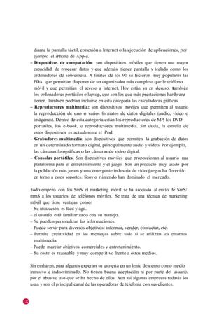 diante la pantalla táctil, conexión a Internet o la ejecución de aplicaciones, por
        ejemplo el iPhone de Apple.
      – Dispositivos de computación: son dispositivos móviles que tienen una mayor
        capacidad de procesar datos y que además tienen pantalla y teclado como los
        ordenadores de sobremesa. A finales de los 90 se hicieron muy populares las
        PDA, que permitían disponer de un organizador más completo que le teléfono
        móvil y que permitían el acceso a Internet. Hoy están ya en desuso. también
        los ordenadores portátiles o laptop, que son los que más prestaciones hardware
        tienen. También podrían incluirse en esta categoría las calculadoras gráficas.
      – Reproductores multimedia: son dispositivos móviles que permiten al usuario
        la reproducción de uno o varios formatos de datos digitales (audio, vídeo o
        imágenes). Dentro de esta categoría están los reproductores de MP, los DVD
        portátiles, los e-book, o reproductores multimedia. Sin duda, la estrella de
        estos dispositivos es actualmente el iPod.
      – Grabadores multimedia: son dispositivos que permiten la grabación de datos
        en un determinado formato digital, principalmente audio y vídeo. Por ejemplo,
        las cámaras fotográficas o las cámaras de vídeo digital.
      – Consolas portátiles. Son dispositivos móviles que proporcionan al usuario una
        plataforma para el entretenimiento y el juego. Son un producto muy usado por
        la población más joven y una emergente industria de videojuegos ha florecido
        en torno a estos soportes. Sony o nintendo han dominado el mercado.

      todo empezó con los SmS. el marketing móvil se ha asociado al envío de SmS/
      mmS a los usuarios de teléfonos móviles. Se trata de una técnica de marketing
      móvil que tiene ventajas como:
      – Su utilización es fácil y ágil.
      – el usuario está familiarizado con su manejo.
      – Se pueden personalizar las informaciones.
      – Puede servir para diversos objetivos: informar, vender, contactar, etc.
      – Permite creatividad en los mensajes sobre todo si se utilizan los entornos
        multimedia.
      – Puede mezclar objetivos comerciales y entretenimiento.
      – Su coste es razonable y muy competitivo frente a otros medios.

      Sin embargo, para algunos expertos su uso está en un lento descenso como medio
      intrusivo e indiscriminado. No tienen buena aceptación ni por parte del usuario,
      por el abusivo uso que se ha hecho de ellos. Aun así algunas empresas todavía los
      usan y son el principal canal de las operadoras de telefonía con sus clientes.


122
 