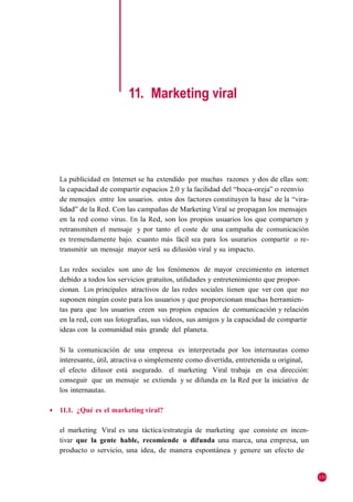 11. Marketing viral




    La publicidad en Internet se ha extendido por muchas razones y dos de ellas son:
    la capacidad de compartir espacios 2.0 y la facilidad del ―boca-oreja‖ o reenvío
    de mensajes entre los usuarios. estos dos factores constituyen la base de la ―vira-
    lidad‖ de la Red. Con las campañas de Marketing Viral se propagan los mensajes
    en la red como virus. En la Red, son los propios usuarios los que comparten y
    retransmiten el mensaje y por tanto el coste de una campaña de comunicación
    es tremendamente bajo. cuanto más fácil sea para los usurarios compartir o re-
    transmitir un mensaje mayor será su difusión viral y su impacto.

    Las redes sociales son uno de los fenómenos de mayor crecimiento en internet
    debido a todos los servicios gratuitos, utilidades y entretenimiento que propor-
    cionan. Los principales atractivos de las redes sociales tienen que ver con que no
    suponen ningún coste para los usuarios y que proporcionan muchas herramien-
    tas para que los usuarios creen sus propios espacios de comunicación y relación
    en la red, con sus fotografías, sus videos, sus amigos y la capacidad de compartir
    ideas con la comunidad más grande del planeta.

    Si la comunicación de una empresa es interpretada por los internautas como
    interesante, útil, atractiva o simplemente como divertida, entretenida u original,
    el efecto difusor está asegurado. el marketing Viral trabaja en esa dirección:
    conseguir que un mensaje se extienda y se difunda en la Red por la iniciativa de
    los internautas.

◆   11.1. ¿Qué es el marketing viral?

    el marketing Viral es una táctica/estrategia de marketing que consiste en incen-
    tivar que la gente hable, recomiende o difunda una marca, una empresa, un
    producto o servicio, una idea, de manera espontánea y genere un efecto de


                                                                                          131
 