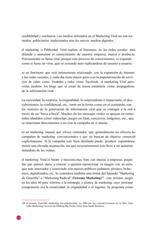 credibilidad y confianza. Los medios utilizados en el Marketing Viral no son los
      medios publicitarios tradicionales sino los nuevos medios digitales.

      el marketing o Publicidad Viral explota el fenómeno de las redes sociales para
      difundir y aumentar el conocimiento de nuestra empresa, marca o producto.
      Precisamente se llama viral, porque este proceso de conocimiento, se expande
      como si fuese un virus, que se extiende auto replicándose de usuario a usuario.

      es un fenómeno que está íntimamente relacionado con la expansión de Internet
      y las redes sociales, y cada día tiene mayor peso con la popularización de servi-
      cios de vídeo como Youtube y redes como Facebook. el marketing Viral apro-
      vecha también los blogs que se crean de forma encubierta como propagadores
      de la información viral.

      La curiosidad, la sorpresa, la originalidad, lo sorprendente o impactante, el des-
      cubrimiento, lo confidencial, etc., tanto en la forma como en el contenido, son
      los motores de la generación de información viral que se contagia a la red a
      través de un ―boca a boca‖. Muchos de los mensajes virales se apoyan en conte-
      nidos añadidos como videoclips, juegos en flash, concursos, imágenes, etc., que
      se relacionan directamente o no con la campaña en sí misma.

      es un marketing inusual que ofrece contenidos que generalmente no ofrecen las
      campañas de marketing convencionales y que no buscan un objetivo comercial
      explícitamente. Si la campaña está bien diseñada puede producir espontánea-
      mente una elevada aceptación, sin que necesariamente esto lleve a un aumento
      inmediato de las ventas.

      el marketing Viral es barato y funciona muy bien con marcas o empresas peque-
      ñas que quieren darse a conocer o quieren reposicionar su imagen con un enfo-
      que más innovador y conectado con nuevos públicos (urbanos, jóvenes, bohe-
      mios, digitalizados, etc. Se considera también una forma del llamado ―Marketing
      de Guerrilla‖ o ―Marketing Radical‖ (Extreme Marketing)126 . este término surgió
      en los años 80 para referirse a la estrategia o técnica de marketing cuyo principal
      componente era la creatividad, la originalidad o el ingenio. Se proponía como



      126 el término Guerrilla marketing fue popularizado en 1984 por Jay conrad Levinson en su libro Gue-
          rrilla Marketing: Secrets for Making Big Profits from Your Small Business



132
 