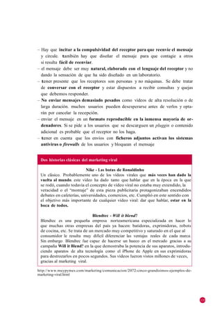 – Hay que incitar a la compulsividad del receptor para que reenvíe el mensaje
  y circule. también hay que diseñar el mensaje para que contagie a otros
  si resulta fácil de reenviar.
– el mensaje debe ser muy natural, elaborado con el lenguaje del receptor y no
  dando la sensación de que ha sido diseñado en un laboratorio.
– tener presente que los receptores son personas y no máquinas. Se debe tratar
  de conversar con el receptor y estar dispuestos a recibir consultas y quejas
  que debemos responder.
– No enviar mensajes demasiado pesados como vídeos de alta resolución o de
  larga duración. muchos usuarios pueden desesperarse antes de verlos y opta-
  rán por cancelar la recepción.
– enviar el mensaje en un formato reproducible en la inmensa mayoría de or-
  denadores. Si se pide a los usuarios que se descarguen un pluggin o contenido
  adicional es probable que el receptor no los haga.
– tener en cuenta que los envíos con ficheros adjuntos activan los sistemas
  antivirus o firewalls de los usuarios y bloquean el mensaje


 Dos historias clásicas del marketing viral

                          Nike - Las botas de Ronaldinho
 Un clásico. Probablemente uno de los vídeos virales que más veces han dado la
 vuelta al mundo. este vídeo ha dado tanto que hablar que en la época en la que
 se rodó, cuando todavía el concepto de vídeo viral no estaba muy extendido, la
 veracidad o el ―montaje‖ de esta pieza publicitaria protagonizaban encendidos
 debates en cafeterías, universidades, comercios, etc. Cumplió en este sentido con
 el objetivo más importante de cualquier vídeo viral: dar que hablar, estar en la
 boca de todos.

                               Blendtec - Will it blend?
 Blendtec es una pequeña empresa norteamericana especializada en hacer lo
 que muchas otras empresas del país ya hacen: batidoras, exprimidoras, robots
 de cocina, etc. Se trata de un mercado muy competitivo y saturado en el que al
 consumidor le resulta muy difícil diferenciar las ventajas reales de cada marca.
 Sin embargo Blendtec fue capaz de hacerse un hueco en el mercado gracias a su
 campaña Will it Blend? en la que demostraba la potencia de sus aparatos, introdu-
 ciendo aparatos de alta tecnología como el iPhone de Apple en sus exprimidoras
 para destrozarlos en pocos segundos. Sus vídeos fueron vistos millones de veces,
 gracias al marketing viral.

http://www.muypymes.com/marketing /comunicacion/2072-cinco-grandisimos-ejemplos-de-
marketing-viral.html




                                                                                      135
 