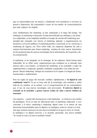 que se intercambian por un precio; y finalmente esos productos o servicios se
     ponen a disposición del consumidor a través de los canales de comercialización
     que cada empresa ha elegido.

     estos fundamentos del marketing se han mantenido a lo largo del tiempo. Sin
     embargo, el marketing evoluciona. Se han diversificado sus enfoques y las técni-
     cas empleadas, se ha ampliado también el campo de acción del marketing, por
     ejemplo han emergido con fuerza: el marketing aplicado a organizaciones no
     lucrativas o al sector público; el marketing político o personal; el city marketing o
     marketing de lugares, etc. Pero sobre todo, las empresas disponen de más y
     mejores herramientas para hacer marketing. muchas de estas nuevas herramien-
     tas las proporcionan las nuevas tecnologías de la información, de la gestión y de
     la comunicación.

     el marketing se ha integrado en la estrategia de las empresas hasta formar parte
     indisoluble de su ADn como organizaciones que compiten en el mercado para
     ofrecer valor a sus clientes. La función del marketing se ha extendido a todas las
     organizaciones y empresas, grandes, medianas o pequeñas. Casi todas las em-
     presas ―hacen marketing‖ aunque en ocasiones no lo sepan o lo hagan de forma
     inconsciente o rudimentaria.

     Pero las reglas de juego del mercado cambian rápidamente y ―lo digital lo está
     cambiando todo”4. Ya no se trata sólo de la tecnología, sino también y sobre
     todo de los cambios en la actitud y en el comportamiento de los consumidores
     que el uso de esas nuevas tecnologías está provocando. El universo digital se
     extiende en la sociedad y genera nuevos estilos de vida y nuevos hábitos de
     consumo.

     Los expertos y gurús del management y del marketing se refieren a un cambio
     de paradigma. Ya no se trata de diferenciar entre el marketing tradicional o con-
     vencional y el nuevo marketing o marketing digital como si se tratase de una
     dicotomía irreconciliable entre lo digital y lo analógico, entre lo virtual y lo real,
     sino que estamos inmersos en una nueva sociedad en la que lo real y lo virtual,
     lo analógico y lo digital conviven y se mezclan generando una nueva realidad:
     ―lo virtual es real y lo real es también virtual‖.




12
 