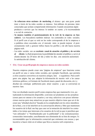 – Se refuerzan otras acciones de marketing. el alcance que una pyme puede
        tener a través de las redes sociales es inmenso. Son millones de personas inter-
        conectadas que actúan compartiendo información. Cuando encuentran algún
        producto o servicio que les interese lo tendrán en cuenta y lo recomendarán
        a su red de contactos.
      – Se mejora también el posicionamiento de la web de la empresa en bus-
        cadores. Los buscadores también indexan los contenidos en redes sociales.
        Si el perfil con el que se está en las redes corresponde al de la empresa o
        a palabras clave asociadas con el mercado meta se puede mejorar el posi-
        cionamiento web y generar tráfico hacia los perfiles y de ahí hacia nuestra
        página web.
      – Las redes sociales son un excelente canal de atención al público y de servicio
        al     cliente. La Red proporciona la posibilidad de atender al público y servir al
        cliente durante las 24 horas del día y todos los días. esta atención aumentará
        la satisfacción del cliente.

◆     13.4. Crear un perfil propio de empresa o marca en redes sociales

      Nuestra empresa puede crear una ―página de empresa‖ que funcione como
      un perfil en una o varias redes sociales, por ejemplo Facebook, que permita
      a otros usuarios convertirse en nuestros amigos, fans o seguidores. Para confi-
      gurar esta página hay que adaptar la información de nuestra web a las carac-
      terísticas gráficas y al formato de Facebook (muro, panel de discusión, etc.) y
      diseñar una estrategia publicitaria para atraer usuarios y que se conviertan en
      nuestros fans.

      Una vez diseñado nuestro perfil como empresa hay que mantenerlo vivo, ac-
      tualizando la información disponible. conviene ser prudentes en las actualiza-
      ciones para no saturar a los usuarios y ser muy selectivos con pocas informa-
      ciones nuevas pero muy atractivas ya que nuestro objetivo tiene que ser el de
      crear una ―afinidad electiva‖ basada en la complicidad con los otros miembros
      de la Red, y no el de interferir en la conversación abierta y libre que mantienen
      los usuarios de la Red. no hay que caer en la tentación de interferir los conte-
      nidos o los temas que interesan a los usuarios de la red ya que si perciben que
      ―son utilizados‖ o ―bombardeados por la publicidad‖ o las comunicaciones
      comerciales interesadas, sencillamente nos eliminarán de su lista de amigos. Es
      recomendable que la información comercial que emitamos sea escasa y que
      incentive a hacer click en el enlace que lleva a nuestra web corporativa.


148
 