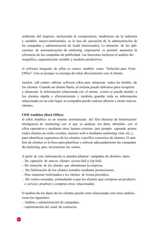 ambiente del negocio, incluyendo la competencia, tendencias de la industria
      y variables macro-ambientales. es la fase de ejecución de la administración de
      las campañas y administración de leads (interesados). La intención de las apli-
      caciones de automatización de marketing empresarial es permitir aumentar la
      eficiencia de las campañas de publicidad. Las funciones incluyen el análisis de-
      mográfico, segmentación variable y modelos predictivos.

      el software integrado de cRm se conoce también como ―Solución para Front
      Office‖. Esto es porque se encarga de tratar directamente con el cliente.

      muchos call centers utilizan software cRm para almacenar todos los detalles de
      los clientes. Cuando un cliente llama, el sistema puede utilizarse para recuperar
      y almacenar la información relacionada con el mismo. como se puede atender a
      los clientes rápida y eficientemente y también guardar toda su información
      relacionada en un solo lugar, la compañía puede realizar ahorros y atraer nuevos
      clientes.

      CRM Analítico (Back Office)
      el cRm Analítico es un sistema automatizado del SIm (Sistema de Información/
      Inteligencia de marketing) con el que se analizan los datos obtenidos con el
      cRm operativo o mediante otras fuentes externas (por ejemplo captando poten-
      ciales clientes en redes sociales, nuestra web o mediante marketing viral, etc.,),
      para identificar segmentos de los clientes o perfiles concretos de clientes. El aná-
      lisis de clientes es la base para planificar y enfocar adecuadamente las campañas
      de marketing para incrementar las ventas.

      A partir de esta información se pueden plantear campañas de distintos tipos:
      – De captación de nuevos clientes (cross-Sell o Up-Sell).
      – De retención de los clientes que abandonan la empresa.
      – De fidelización de los clientes actuales mediante promociones.
      – Para mantener informados a los clientes de forma periódica.
      – De ventas cruzadas, estimulando a que los clientes que compran un producto
        o servicio prueben y compren otros relacionados.

      El análisis de los datos de los clientes puede estar relacionado con otros análisis,
      como los siguientes:
      – Análisis y administración de campañas.
      – optimización del canal de contactos


164
 