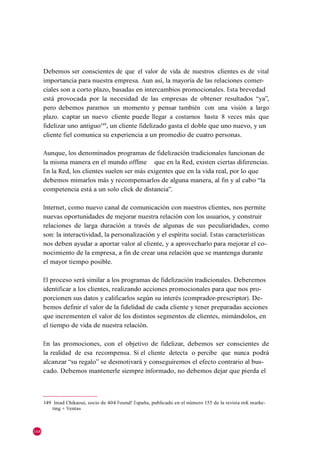 Debemos ser conscientes de que el valor de vida de nuestros clientes es de vital
      importancia para nuestra empresa. Aun así, la mayoría de las relaciones comer-
      ciales son a corto plazo, basadas en intercambios promocionales. Esta brevedad
      está provocada por la necesidad de las empresas de obtener resultados ―ya‖,
      pero debemos pararnos un momento y pensar también con una visión a largo
      plazo. captar un nuevo cliente puede llegar a costarnos hasta 8 veces más que
      fidelizar uno antiguo149, un cliente fidelizado gasta el doble que uno nuevo, y un
      cliente fiel comunica su experiencia a un promedio de cuatro personas.

      Aunque, los denominados programas de fidelización tradicionales funcionan de
      la misma manera en el mundo offline que en la Red, existen ciertas diferencias.
      En la Red, los clientes suelen ser más exigentes que en la vida real, por lo que
      debemos mimarlos más y recompensarlos de alguna manera, al fin y al cabo ―la
      competencia está a un solo click de distancia‖.

      Internet, como nuevo canal de comunicación con nuestros clientes, nos permite
      nuevas oportunidades de mejorar nuestra relación con los usuarios, y construir
      relaciones de larga duración a través de algunas de sus peculiaridades, como
      son: la interactividad, la personalización y el espíritu social. Estas características
      nos deben ayudar a aportar valor al cliente, y a aprovecharlo para mejorar el co-
      nocimiento de la empresa, a fin de crear una relación que se mantenga durante
      el mayor tiempo posible.

      El proceso será similar a los programas de fidelización tradicionales. Deberemos
      identificar a los clientes, realizando acciones promocionales para que nos pro-
      porcionen sus datos y calificarlos según su interés (comprador-prescriptor). De-
      bemos definir el valor de la fidelidad de cada cliente y tener preparadas acciones
      que incrementen el valor de los distintos segmentos de clientes, mimándolos, en
      el tiempo de vida de nuestra relación.

      En las promociones, con el objetivo de fidelizar, debemos ser conscientes de
      la realidad de esa recompensa. Si el cliente detecta o percibe que nunca podrá
      alcanzar ―su regalo‖ se desmotivará y conseguiremos el efecto contrario al bus-
      cado. Debemos mantenerle siempre informado, no debemos dejar que pierda el



      149 Imad Chikaoui, socio de 404 Found! España, publicado en el número 155 de la revista mK marke-
          ting + Ventas



168
 