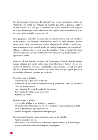 Los denominados ―programas de afiliación‖ son la otra variedad de sistema de
      incentivos a la lealtad más utilizado en Internet. con ellos se pretende captar y
      retener usuarios a la vez que se desarrolla una nueva forma de hacer negocios
      en la Red. El concepto es una adaptación de lo que se conoce en el mundo offli-
      ne como venta piramidal o venta en red.

      Estos programas consisten en crear una red virtual entre la web del afiliador y
      la del afiliado. Esta relación se materializa a través de links, banners, botones
      interactivos y otros elementos que remiten a la página del afiliador, establecién-
      dose una remuneración variable según las visitas y/o ventas que ha generado el
      afiliado. El objetivo de los programas de afiliados es ―salir a buscar‖ al cliente
      online a otras sites, diversificando la atracción de usuarios e incrementando las
      opciones de venta

      el pionero de este tipo de programas fue Amazon.com. Una de las más famosas
      tiendas virtuales del mundo online tiene repartidos links y banners de sus pro-
      ductos en diferentes websites, segmentados según afinidad. La web que aloja
      ese link o banner recibe una cantidad de dinero cada vez que alguien pincha en
      dichos links o banners y compra un producto.

      Beneficios para el afiliador:
      – Incremento de su presencia en la web.
      – Reducción en los costes de comunicación y promoción, tanto de su marca
        como de sus productos.
      – Una reducción del coste de captación de clientes.
      – Incremento del tráfico hacia su website.
      – Aumento de ventas.

      Beneficios para el afiliado:
      – ofrece valor añadido a sus visitantes y usuarios.
      – Diversificación de los ingresos. Ya no se limitan a la venta exclusiva de publi-
        cidad o determinado tipo de productos.
      – modelo de negocio complementario al principal.

      Recomendaciones para crear o asociarse a una red de afiliados:
      – Realizar un análisis DAFo.
      – De acuerdo con los resultados, determinar objetivos reales, y elaborar el pro-
        grama de afiliación más adecuado para cada negocio.


170
 