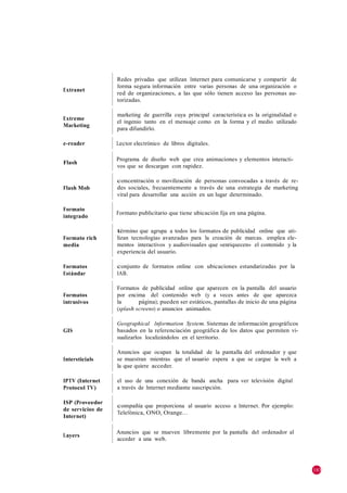 Redes privadas que utilizan Internet para comunicarse y compartir de
                  forma segura información entre varias personas de una organización o
Extranet
                  red de organizaciones, a las que sólo tienen acceso las personas au-
                  torizadas.

                  marketing de guerrilla cuya principal característica es la originalidad o
Extreme
                  el ingenio tanto en el mensaje como en la forma y el medio utilizado
Marketing
                  para difundirlo.

e-reader          Lector electrónico de libros digitales.

                  Programa de diseño web que crea animaciones y elementos interacti-
Flash
                  vos que se descargan con rapidez.

                  concentración o movilización de personas convocadas a través de re-
Flash Mob         des sociales, frecuentemente a través de una estrategia de marketing
                  viral para desarrollar una acción en un lugar determinado.

Formato
                  Formato publicitario que tiene ubicación fija en una página.
integrado

                  término que agrupa a todos los formatos de publicidad online que uti-
Formato rich      lizan tecnologías avanzadas para la creación de marcas. emplea ele-
media             mentos interactivos y audiovisuales que «enriquecen» el contenido y la
                  experiencia del usuario.

Formatos          conjunto de formatos online con ubicaciones estandarizadas por la
Estándar          IAB.

                  Formatos de publicidad online que aparecen en la pantalla del usuario
Formatos          por encima del contenido web (y a veces antes de que aparezca
intrusivos        la       página); pueden ser estáticos, pantallas de inicio de una página
                  (splash screens) o anuncios animados.

                  Geographical Information System. Sistemas de información geográficos
GIS               basados en la referenciación geográfica de los datos que permiten vi-
                  sualizarlos localizándolos en el territorio.

                  Anuncios que ocupan la totalidad de la pantalla del ordenador y que
Intersticials     se muestran mientras que el usuario espera a que se cargue la web a
                  la que quiere acceder.

IPTV (Internet    el uso de una conexión de banda ancha para ver televisión digital
Protocol TV)      a través de Internet mediante suscripción.

ISP (Proveedor
                  compañía que proporciona al usuario acceso a Internet. Por ejemplo:
de servicios de
                  Telefónica, ONO, Orange…
Internet)

                  Anuncios que se mueven libremente por la pantalla del ordenador al
Layers
                  acceder a una web.




                                                                                              183
 