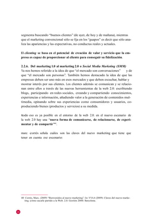 segmenta buscando ―buenos clientes‖ (de ayer, de hoy y de mañana), mientras
     que el marketing convencional sólo se fija en los ―guapos‖ es decir que sólo ana-
     liza las apariencias y las expectativas, no conductas reales y actuales.

     El clienting se basa en el potencial de creación de valor y servicio que la em-
     presa es capaz de proporcionar al cliente para conseguir su fidelización.

     2.2.6. Del marketing 1.0 al marketing 2.0 o Social Media Marketing (SMM)
     Ya nos hemos referido a la idea de que ―el mercado son conversaciones‖      y de
     que ―el mercado son personas‖. También hemos destacado la idea de que las
     empresas deben ser uno más en esos mercados y que deben escuchar, hablar y
     mostrar interés por sus clientes. Los clientes además se comunican y se relacio-
     nan entre ellos a través de las nuevas herramientas de la web 2.0: escribiendo
     blogs, participando en redes sociales, creando y compartiendo conocimientos,
     experiencias e información, añadiendo valor a la generación de contenidos mul-
     timedia, opinando sobre sus experiencias como consumidores y usuarios, co-
     produciendo bienes (productos y servicios) a su medida.

     todo eso es ya posible en el entorno de la web 2.0. en el nuevo escenario de
     la web 2.0 hay una ―nueva forma de comunicarse, de relacionarse, de experi-
     mentar y de compartir‖40.

     marc cortés señala cuáles son las claves del nuevo marketing que tiene que
     tener en cuenta ese escenario:




     40 Cortés, Marc. (2009) ―Bienvenidos al nuevo marketing‖. En: VVAA (2009): Claves del nuevo marke-
        ting. cómo sacarle partido a la Web. 2.0. Gestión 2000. Barcelona.



24
 