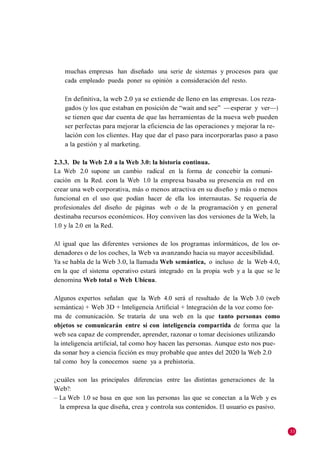 muchas empresas han diseñado una serie de sistemas y procesos para que
   cada empleado pueda poner su opinión a consideración del resto.

   En definitiva, la web 2.0 ya se extiende de lleno en las empresas. Los reza-
   gados (y los que estaban en posición de ―wait and see‖ —esperar y ver—)
   se tienen que dar cuenta de que las herramientas de la nueva web pueden
   ser perfectas para mejorar la eficiencia de las operaciones y mejorar la re-
   lación con los clientes. Hay que dar el paso para incorporarlas paso a paso
   a la gestión y al marketing.

2.3.3. De la Web 2.0 a la Web 3.0: la historia continua.
La Web 2.0 supone un cambio radical en la forma de concebir la comuni-
cación en la Red. con la Web 1.0 la empresa basaba su presencia en red en
crear una web corporativa, más o menos atractiva en su diseño y más o menos
funcional en el uso que podían hacer de ella los internautas. Se requería de
profesionales del diseño de páginas web o de la programación y en general
destinaba recursos económicos. Hoy conviven las dos versiones de la Web, la
1.0 y la 2.0 en la Red.

Al igual que las diferentes versiones de los programas informáticos, de los or-
denadores o de los coches, la Web va avanzando hacia su mayor accesibilidad.
Ya se habla de la Web 3.0, la llamada Web semántica, o incluso de la Web 4.0,
en la que el sistema operativo estará integrado en la propia web y a la que se le
denomina Web total o Web Ubicua.

Algunos expertos señalan que la Web 4.0 será el resultado de la Web 3.0 (web
semántica) + Web 3D + Inteligencia Artificial + Integración de la voz como for-
ma de comunicación. Se trataría de una web en la que tanto personas como
objetos se comunicarán entre sí con inteligencia compartida de forma que la
web sea capaz de comprender, aprender, razonar o tomar decisiones utilizando
la inteligencia artificial, tal como hoy hacen las personas. Aunque esto nos pue-
da sonar hoy a ciencia ficción es muy probable que antes del 2020 la Web 2.0
tal como hoy la conocemos suene ya a prehistoria.

¿cuáles son las principales diferencias entre las distintas generaciones de la
Web?:
– La Web 1.0 se basa en que son las personas las que se conectan a la Web y es
  la empresa la que diseña, crea y controla sus contenidos. El usuario es pasivo.


                                                                                    33
 
