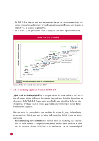 – La Web 2.0 se basa en que son las personas las que se conectan con otras per-
       sonas, comparten, colaboran y crean los propios contenidos que son abiertos e
       interactivos. el usuario es proactivo.
     – en la Web 3.0 las aplicaciones web se conectan con otras aplicaciones web.


                                  La era Web y su evolución




     Fuente: Radar Networks & Nova Spivack 2007

◆    2.4. El marketing digital en la era de la Web 2.0

     ¿Qué es el marketing digital? es la adaptación de las características del marke-
     ting al mundo digital utilizando las nuevas herramientas digitales disponibles en
     el entorno de la Web 2.0. Es por tanto un método para identificar la forma más
     eficiente de producir valor al cliente que pueda ser percibido por medio de las
     herramientas digitales.

     Hay una serie de características que cambian las reglas de juego del marketing
     en un entorno digital, por eso se habla del marketing digital como un nuevo
     marketing:
     – Es un marketing personalizado: nos permite hacer un marketing casi a la me-
       dida de cada usuario. La segmentación puede hacerse hasta alcanzar a cada
       uno de nuestros clientes individual y personalmente. en un entorno digital


34
 