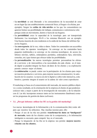 – La movilidad: se está liberando a los consumidores de la necesidad de estar
       en un lugar fijo (un establecimiento comercial físico, el hogar o la oficina, por
       ejemplo). Surgen los estilos de vida móviles en los que los consumidores no
       quieren limitar sus posibilidades de trabajar, comunicarse o entretenerse sólo
       porque están en movimiento, dentro o fuera de sus hogares.
     – La portabilidad: crece la capacidad de la tecnología para ser transportada
       fácilmente. Las tecnologías Wi-Fi o los sistemas Bluetooth son un ejemplo.
       Una buena muestra de esta tendencia es la caída de las líneas de teléfono fijo
       en los hogares.
     – La convergencia: de la voz, vídeo o datos. Todos los contenidos son accesibles
       desde todos los aparatos tecnológicos. Se converge en los contenidos hacia
       paquetes multimedia y se converge en los sistemas tecnológicos de acceso (te-
       léfonos móviles, tablets, ordenadores portátiles, ordenadores fijos, televisión,
       consolas, etc.) que tienen que ofrecer todas las posibilidades.
     – La personalización: las nuevas tecnologías permiten personalizar las ofertas
       de e-servicios y de intercambios a las necesidades de cada cliente. en el mun-
       do digital se pueden integrar las bases de datos de los clientes y su explotación
       permite conocer mejor al cliente.
     – La colaboración: se puede contar con la participación de los clientes para mejo-
       rar nuestros productos o servicios, para mejorar nuestra comunicación y la satis-
       facción de los usuarios. La nueva era de lo digital es sobre todo interactiva, cola-
       borativa y permite integrar al usuario en la cadena de valor como coproductor.

     El marketing se basa en el conocimiento del mercado, de nuestro público objeti-
     vo y como resultado, en la orientación de la empresa al cliente al que podemos
     conocer más y mejor a partir de la investigación de mercados y de la relación
     con él. Las tIc incorporan avances tanto en los instrumentos (hardware) como
     en los programas de gestión de datos (software).

◆    3.1. ¿Por qué debemos utilizar las TIC en la gestión del marketing?

     Las nuevas tecnologías de la Información y de la comunicación (tIc) están ahí
     para que nosotros las utilicemos. Hay muchas razones para ello:
     – Porque el uso de las tIc nos permite transformar los datos en “inteligencia”
       de mercado, tanto de los clientes como de la competencia, y la información
       inteligente es necesaria para competir hoy en el mercado.
     – Porque la integración de las tIc en la empresa nos permite mejorar nuestra
       relación con los clientes.


54
 