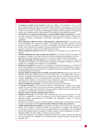 Reglas prácticas para crear sitios web 2.0 de empresa70

– Lo primero es pensar en los usuarios. no hay que obligar a los internautas a leer o ver lo
  que la empresa quiere sino que hay que dejar decidir al usuario. Los pop-ups o un exceso de
  publicidad sin información ahogan el interés. Las estructuras de árbol frondoso lleno de ramas
  y hojas (con secciones y subsecciones desplegables) impiden la fácil navegación, confunden al
  usuario, que frecuentemente no sabe adónde ha ido a parar ni desde dónde ha partido.
– Concentrarse en el nicho de usuarios que es nuestro público objetivo prioritario. no todas
  las pymes pueden diversificarse tan ampliamente como las grandes empresas. Cuidar nues-
  tro nicho de usuarios es primordial. La web debe concentrarse en lo esencial y destacar su
  visibilidad.
– Decir claramente ¿Quiénes somos?, ¿Qué hacemos? y ¿Qué ofrecemos? La web debe mos-
  trar la información de la empresa sin rodeos. Por ejemplo hay que poder encontrar muy fá-
  cilmente el número de teléfono, el e-mail y el domicilio de la empresa. Más que mostrar la
  misión, visión o filosofía de la empresa, al usuario le interesa sobre todo saber qué servicios o
  productos ofrecemos, su precio y las condiciones de la venta.
– Mostrar siempre los precios facilitando la comparación de productos y de sus precios a los
  usuarios.
– Facilitar la búsqueda para que el usuario no se pierda. La web tiene que tener una opción de
  búsqueda. El visitante no va a hacer click sobre todas las categorías de productos o servicios
  disponibles en la lista cuando sean muchos. La solución es tener un motor de búsqueda.
– Hay que desarrollar un estilo propio. Hay que dejarse inspirar y ser original, no copiar. La
  curiosidad y la imaginación son una fuente de inspiración. Una página web gana si es fresca y
  sencilla, tal vez humilde, pero original y con personalidad.
– Respetar los estándares. Las pymes no son expertas en realizar la arquitectura y el diseño de
  la web. Hay múltiples cuestiones técnicas que tendrán que resolver los profesionales. Conser-
  vemos un estilo propio, pero respetemos los estándares técnicos que mejoran la accesibilidad
  y funcionalidad para los usuarios.
– Hay que utilizar un lenguaje claro y sencillo con mensajes directos. tenemos que usar el vo-
  cabulario de nuestros usuarios. escribir de forma simple y breve. el contenido debe ser claro y
  atractivo. No hay que temer a decir lo que se quiere decir. Hay que escribir claro, sin errores.
– cuidar la legibilidad de la web. Utilizar fuentes de 10 puntos o mayores. Procurar que haya
  contraste entre el fondo y los colores de los textos. Utilizar listas con viñetas, resúmenes
  intro- ductorios, títulos claros para facilitar la exploración de la página.
– Cuidar la calidad del contenido. La web tiene que ser interesante, informativa.
– No enredar al usuario. La web tiene que tener una estructura clara. ¿cuántas veces hemos
  visitado una web de empresa en la que no acabamos de entender qué ofrece o a qué se dedi-
  ca? Si el usuario quiere más información hay que ayudarle a llegar al sitio que quiere pero no
  confundirlo con información inicial que lo confunda.
– Hay que reducir el nivel de ruido de nuestra web a 0.
– Mantener viva la web. La web debe estar continuamente activa y en renovación. Un sitio
  web poco actualizado es como un escaparate de una tienda pasado de moda. Los com-
  petidores acechan continuamente con novedades que despiertan el interés de nuestros
  potenciales internautas.
– Si optamos por tener una web que también permita compras online ya que eliminar todos las
  barreras y por ejemplo permitir que los usuarios compren sin tener que registrarse.
– Facilite gráficamente la navegación. Por ejemplo: el nombre de los links tienen que corres-
  ponder con las páginas de destino evitando los links genéricos. cualquier cosa clicable en
  la web tiene que tener un efecto roll over (cuando clicamos en una imagen ésta es sustituida
  por otra más explícita sobre su contenido y cuando cesamos, el efecto desaparece). Los links
  deberían cambiar de color cuando el usuario ya los ha visitado.
– Facilite las búsquedas. Por ejemplo: situando buscadores en la parte superior derecha del
  sitio, optimizando los resultados de las búsquedas por categorías (prensa, información de
  producto, etc.).




                                                                                                      63
 