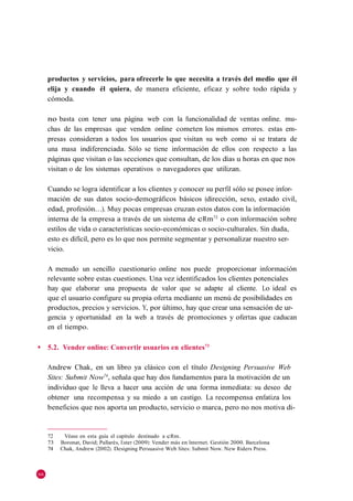 productos y servicios, para ofrecerle lo que necesita a través del medio que él
     elija y cuando él quiera, de manera eficiente, eficaz y sobre todo rápida y
     cómoda.

     no basta con tener una página web con la funcionalidad de ventas online. mu-
     chas de las empresas que venden online cometen los mismos errores. estas em-
     presas consideran a todos los usuarios que visitan su web como si se tratara de
     una masa indiferenciada. Sólo se tiene información de ellos con respecto a las
     páginas que visitan o las secciones que consultan, de los días u horas en que nos
     visitan o de los sistemas operativos o navegadores que utilizan.

     Cuando se logra identificar a los clientes y conocer su perfil sólo se posee infor-
     mación de sus datos socio-demográficos básicos (dirección, sexo, estado civil,
     edad, profesión…). Muy pocas empresas cruzan estos datos con la información
     interna de la empresa a través de un sistema de cRm72 o con información sobre
     estilos de vida o características socio-económicas o socio-culturales. Sin duda,
     esto es difícil, pero es lo que nos permite segmentar y personalizar nuestro ser-
     vicio.

     A menudo un sencillo cuestionario online nos puede proporcionar información
     relevante sobre estas cuestiones. Una vez identificados los clientes potenciales
     hay que elaborar una propuesta de valor que se adapte al cliente. Lo ideal es
     que el usuario configure su propia oferta mediante un menú de posibilidades en
     productos, precios y servicios. Y, por último, hay que crear una sensación de ur-
     gencia y oportunidad en la web a través de promociones y ofertas que caducan
     en el tiempo.

◆    5.2. Vender online: Convertir usuarios en clientes73

     Andrew Chak, en un libro ya clásico con el título Designing Persuasive Web
     Sites: Submit Now74, señala que hay dos fundamentos para la motivación de un
     individuo que le lleva a hacer una acción de una forma inmediata: su deseo de
     obtener una recompensa y su miedo a un castigo. La recompensa enfatiza los
     beneficios que nos aporta un producto, servicio o marca, pero no nos motiva di-


     72    Véase en esta guía el capítulo destinado a cRm.
     73   Boronat, David; Pallarès, Ester (2009): Vender más en Internet. Gestión 2000. Barcelona
     74   Chak, Andrew (2002). Designing Persuasive Web Sites: Submit Now. New Riders Press.



66
 