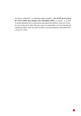 – Las nuevas tendencias en marketing digital apuntan a que detrás de un portal
  de ventas online haya siempre una comunidad online. el negocio en la Red
  no puede depender de los transeúntes que pasan por delante, como en el caso
  de una tienda en la calle, hay que atraer al consumidor con herramientas de
  marketing online, como las redes sociales y el posicionamiento adecuado (SEO
  y Sem) en la Red.




                                                                                 73
 