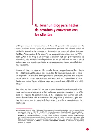 6. Tener un blog para hablar
                            de nosotros y conversar con
                            los clientes

el blog es una de las herramientas de la Web 2.0 que más está creciendo no sólo
como un nuevo medio digital de comunicación personal sino también como un
medio de comunicación empresarial. Según diversas fuentes, el primer bloguero
fue Dave Winer, editor de Scripting News, que publicó su primer post en 1997.
Pero, ¿Qué es un blog o un weblog? Es un sitio web que periódicamente se
actualiza y que recopila cronológicamente textos y/o artículos de uno o varios
autores, con una temática particular, y que generalmente tienen un estilo infor-
mal y personal.

Aunque el dato es controvertido —cada fuente proporciona un dato distin-
to—, Technorati, el buscador más extendido de blogs, estima que en el mun-
do hay unos 120 millones de blogs abiertos y en activo, muchos más si inclui-
mos los que no tienen una actividad suficiente para ser considerados activos.
Según esta misma fuente al día se crean en el mundo entre 120.000 a 150.000
blogs81.

Los blogs se han convertido en una potente herramienta de comunicación
para muchas personas, pero sobre todo para muchas empresas, y no sólo
para los medios de comunicación. Y las empresas más activas con esta
nueva herramienta son precisamente las pequeñas y medianas, que pue-
den incorporar esta tecnología de bajo coste y sencilla a sus estrategias de
marketing.


81 T echnorati habla de unos 120 millones de blog abiertos, que no funcionando y un crecimiento diario
   que puede ir entre los 120.000 y los 150.000 blog al día, nuevos. Un estudio de la Consultora Uni-
   versal McCann, el Wave 3, realizado en marzo de 2008, señala que existían unos 184 millones de
   blogs, de los cuales 42 millones (22,8%) eran chinos. Según NITLE (national Institute for technology
   and Liberal education), organización sin fin de lucro que ha puesto en marcha el proyecto Blog
   Census, para determinar el número de blogs activos que existen y sus respectivos idiomas, indica
   que existen alrededor de 2.869.632 bitácoras debidamente validadas, de las cuales 80.509 (2,8%)
   estarían en español.



                                                                                                          75
 