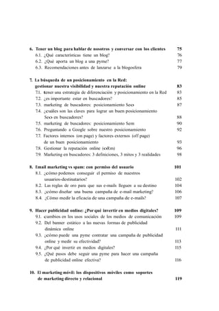 6. Tener un blog para hablar de nosotros y conversar con los clientes         75
   6.1. ¿Qué características tiene un blog?                                   76
   6.2. ¿Qué aporta un blog a una pyme?                                       77
   6.3. Recomendaciones antes de lanzarse a la blogosfera                     79

7. La búsqueda de un posicionamiento en la Red:
   gestionar nuestra visibilidad y nuestra reputación online                  83
   7.1. tener una estrategia de diferenciación y posicionamiento en la Red    83
   7.2. ¿es importante estar en buscadores?                                   85
   7.3. marketing de buscadores: posicionamiento Seo                          87
   7.4. ¿cuáles son las claves para lograr un buen posicionamiento
         Seo en buscadores?                                                   88
   7.5. marketing de buscadores: posicionamiento Sem                          90
   7.6. Preguntando a Google sobre nuestro posicionamiento                    92
   7.7. Factores internos (on page) y factores externos (off page)
        de un buen posicionamiento                                            93
   7.8. Gestionar la reputación online (oRm)                                  96
   7.9. Marketing en buscadores: 3 definiciones, 3 mitos y 3 realidades       98

8. Email marketing vs spam: con permiso del usuario                          101
   8.1. ¿cómo podemos conseguir el permiso de nuestros
        usuarios-destinatarios?                                              102
   8.2. Las reglas de oro para que sus e-mails lleguen a su destino          104
   8.3. ¿cómo diseñar una buena campaña de e-mail marketing?                 106
   8.4. ¿Cómo medir la eficacia de una campaña de e-mails?                   107

9. Hacer publicidad online: ¿Por qué invertir en medios digitales?           109
   9.1. cambios en los usos sociales de los medios de comunicación           109
   9.2. Del banner estático a las nuevas formas de publicidad
        dinámica online                                                      111
   9.3. ¿cómo puede una pyme contratar una campaña de publicidad
        online y medir su efectividad?                                       113
   9.4. ¿Por qué invertir en medios digitales?                               115
   9.5. ¿Qué pasos debe seguir una pyme para hacer una campaña
        de publicidad online efectiva?                                       116

10. El marketing móvil: los dispositivos móviles como soportes
    de marketing directo y relacional                                        119
 