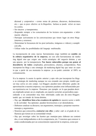 dicional y corporativo —como notas de prensas, discursos, declaraciones,
       etc.— que es poco efectivo en la blogosfera. Incluso se puede volver en nues-
       tra contra.
     – Ser sinceros y transparentes.
     – Responder siempre a los comentarios de los lectores con argumentos e infor-
       mación objetiva.
     – Participar activamente en las conversaciones que tienen lugar en otros blogs
       (internos y externos).
     – Determinar la frecuencia de los post (artículos, imágenes o vídeos) y cumplir
       con ella.
     – Utilizar todas las posibilidades del lenguaje multimedia.

     La incorporación de estas nuevas herramientas exige también un cambio en
     la cultura organizativa de la empresa, no son sólo herramientas de marke-
     ting digital sino que exigen una visión estratégica del negocio distinta y son
     una apuesta por la transparencia. Nos hacen vulnerables porque nos ponen al
     descubierto de todos: empleados, proveedores, clientes, competidores. Para
     incorporar los blogs a una estrategia de marketing digital hay que tener en cuen-
     ta que a partir de ese momento la empresa ya no podrá controlar al 100% su
     comunicación.

     Si a la empresa le asusta la opción anterior y opta sólo por incorporar los blogs
     a su estrategia de marketing aunque no sea creando uno propio, tendrá que
     ser muy activa en este campo. Los bloggers pueden tener diferentes grados de
     aproximación a nuestra empresa y sus opiniones pueden estar influenciadas por
     su experiencia con la empresa. Pensemos por ejemplo en lo que pueden decir:
     un empleado actual, un ex empleado, un experto sectorial, un periodista espe-
     cializado o un consumidor muy bien informado. cada uno de estos bloggers
     tendrá que ser tratado de forma distinta.
     – Hay que identificar bien a los creadores de opinión de nuestro sector o ámbi-
       to de actividad. Sus opiniones pueden favorecernos o ser demoledoras.
     – Debemos analizar su discurso, sus argumentos, mensajes y proponer nuestros
       mensajes y argumentos.
     – Tenemos que conocerlos, contactar con ellos y saber cuál es el grado de in-
       fluencia que tienen en su comunidad virtual.
     – Hay que investigar sobre las fuentes que manejan para elaborar sus conteni-
       dos, si son independientes o de la competencia, etc. Y tenemos que conocer si
       están condicionadas por un conocimiento especial de la empresa, como por


80
 