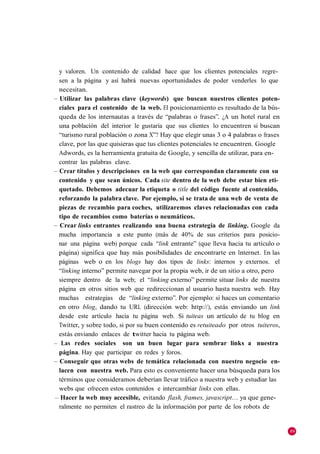 y valoren. Un contenido de calidad hace que los clientes potenciales regre-
  sen a la página y así habrá nuevas oportunidades de poder venderles lo que
  necesitan.
– Utilizar las palabras clave (keywords) que buscan nuestros clientes poten-
  ciales para el contenido de la web. El posicionamiento es resultado de la bús-
  queda de los internautas a través de ―palabras o frases‖. ¿A un hotel rural en
  una población del interior le gustaría que sus clientes lo encuentren si buscan
  ―turismo rural población o zona X‖? Hay que elegir unas 3 o 4 palabras o frases
  clave, por las que quisieras que tus clientes potenciales te encuentren. Google
  Adwords, es la herramienta gratuita de Google, y sencilla de utilizar, para en-
  contrar las palabras clave.
– Crear títulos y descripciones en la web que correspondan claramente con su
  contenido y que sean únicos. Cada site dentro de la web debe estar bien eti-
  quetado. Debemos adecuar la etiqueta o title del código fuente al contenido,
  reforzando la palabra clave. Por ejemplo, si se trata de una web de venta de
  piezas de recambio para coches, utilizaremos claves relacionadas con cada
  tipo de recambios como baterías o neumáticos.
– Crear links entrantes realizando una buena estrategia de linking. Google da
  mucha importancia a este punto (más de 40% de sus criterios para posicio-
  nar una página web) porque cada ―link entrante‖ (que lleva hacia tu artículo o
  página) significa que hay más posibilidades de encontrarte en Internet. En las
  páginas web o en los blogs hay dos tipos de links: internos y externos. el
  ―linking interno‖ permite navegar por la propia web, ir de un sitio a otro, pero
  siempre dentro de la web; el ―linking externo‖ permite situar links de nuestra
  página en otros sitios web que redireccionan al usuario hasta nuestra web. Hay
  muchas estrategias de ―linking externo‖. Por ejemplo: si haces un comentario
  en otro blog, dando tu URL (dirección web: http://), estás enviando un link
  desde este artículo hacia tu página web. Si tuiteas un artículo de tu blog en
  Twitter, y sobre todo, si por su buen contenido es retuiteado por otros tuiteros,
  estás enviando enlaces de twitter hacia tu página web.
– Las redes sociales son un buen lugar para sembrar links a nuestra
  página. Hay que participar en redes y foros.
– Conseguir que otras webs de temática relacionada con nuestro negocio en-
  lacen con nuestra web. Para esto es conveniente hacer una búsqueda para los
  términos que consideramos deberían llevar tráfico a nuestra web y estudiar las
  webs que ofrecen estos contenidos e intercambiar links con ellas.
– Hacer la web muy accesible, evitando flash, frames, javascript… ya que gene-
  ralmente no permiten el rastreo de la información por parte de los robots de


                                                                                      89
 