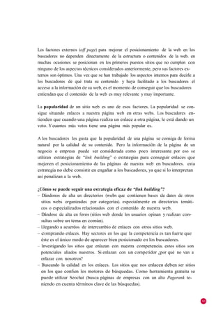 Los factores externos (off page) para mejorar el posicionamiento de la web en los
buscadores no dependen directamente de la estructura o contenidos de la web. en
muchas ocasiones se posicionan en los primeros puestos sitios que no cumplen con
ninguno de los aspectos técnicos considerados anteriormente, pero sus factores ex-
ternos son óptimos. Una vez que se han trabajado los aspectos internos para decirle a
los buscadores de qué trata su contenido y haya facilitado a los buscadores el
acceso a la información de su web, es el momento de conseguir que los buscadores
entiendan que el contenido de la web es muy relevante y muy importante.

La popularidad de un sitio web es uno de esos factores. La popularidad se con-
sigue situando enlaces a nuestra página web en otras webs. Los buscadores en-
tienden que cuando una página realiza un enlace a otra página, le está dando un
voto. Y cuantos más votos tiene una página más popular es.

A los buscadores les gusta que la popularidad de una página se consiga de forma
natural por la calidad de su contenido. Pero la información de la página de un
negocio o empresa puede ser considerada como poco interesante por eso se
utilizan estrategias de ―link building‖ o estrategias para conseguir enlaces que
mejoren el posicionamiento de las páginas de nuestra web en buscadores. esta
estrategia no debe consistir en engañar a los buscadores, ya que si lo interpretan
así penalizan a la web.

¿Cómo se puede seguir una estrategia eficaz de “link building”?
– Dándonos de alta en directorios (webs que contienen bases de datos de otros
  sitios webs organizados por categorías). especialmente en directorios temáti-
  cos o especializados relacionados con el contenido de nuestra web.
– Dándose de alta en foros (sitios web donde los usuarios opinan y realizan con-
  sultas sobre un tema en común).
– Llegando a acuerdos de intercambio de enlaces con otros sitios web.
– comprando enlaces. Hay sectores en los que la competencia es tan fuerte que
  éste es el único modo de aparecer bien posicionado en los buscadores.
– Investigando los sitios que enlazan con nuestra competencia. estos sitios son
  potenciales aliados nuestros. Si enlazan con un competidor ¿por qué no van a
  enlazar con nosotros?
– Buscando la calidad en los enlaces. Los sitios que nos enlacen deben ser sitios
  en los que confíen los motores de búsquedas. Como herramienta gratuita se
  puede utilizar Seochat (busca páginas de empresas con un alto Pagerank te-
  niendo en cuenta términos clave de las búsquedas).


                                                                                        95
 