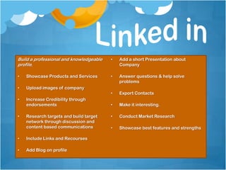 Build a professional and knowledgeable   •   Add a short Presentation about
profile.                                     Company

•   Showcase Products and Services       •   Answer questions & help solve
                                             problems
•   Upload images of company
                                         •   Export Contacts
•   Increase Credibility through
    endorsements                         •   Make it interesting.

•   Research targets and build target    •   Conduct Market Research
    network through discussion and
    content based communications         •   Showcase best features and strengths

•   Include Links and Recourses

•   Add Blog on profile
 