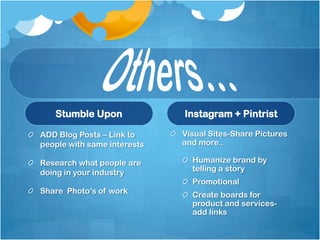 Stumble Upon              Instagram + Pintrist

ADD Blog Posts – Link to     Visual Sites-Share Pictures
people with same interests   and more..

Research what people are       Humanize brand by
doing in your industry         telling a story
                               Promotional
Share Photo’s of work          Create boards for
                               product and services-
                               add links
 