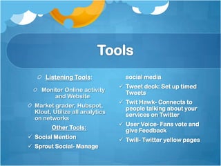 Listening Tools:             social media
                                  Tweet deck: Set up timed
    Monitor Online activity        Tweets
        and Website
                                  Twit Hawk- Connects to
  Market grader, Hubspot,          people talking about your
  Klout, Utilize all analytics
                                   services on Twitter
  on networks
                                  User Voice- Fans vote and
        Other Tools:               give Feedback
 Social Mention                  Twill- Twitter yellow pages
 Sprout Social- Manage
 