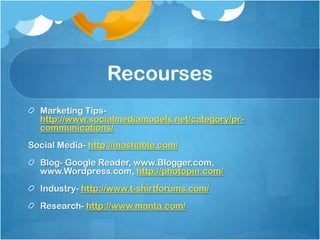 Recourses
  Marketing Tips-
  http://www.socialmediamodels.net/category/pr-
  communications/
Social Media- http://mashable.com/
  Blog- Google Reader, www.Blogger.com,
  www.Wordpress.com, http://photopin.com/
  Industry- http://www.t-shirtforums.com/
  Research- http://www.manta.com/
 