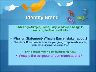 • Add Logo- Simple, Clean, Easy to add as a badge to
               Website, Profiles and Links


• Mission Statement- What is Barrel Maker about?
• Decide on Brand Voice- How are you going to approach people,
                what language will you use, tone

        • Think ahead when communicating-Ask?
    • What is the purpose of communications?
 