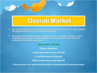 We are focusing on Primarily Online market and growth for this market
through online and social media marketing.

This plan will also make the company have a stronger precise online
enabling local people and business's to find it easier and be more
inclined to become customers!
                        Green/ Eco- Friendly
                         “Family Business”
                   Young business owners (25-40)
                     Local Business & Schools
                   Make connections and network
These groups are using social media in professional & personal ways!
 