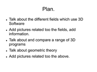 Plan.
   Talk about the different fields which use 3D
    Software
   Add pictures related too the fields, add
    information.
   Talk about and compare a range of 3D
    programs
   Talk about geometric theory
   Add pictures related too the above.
 