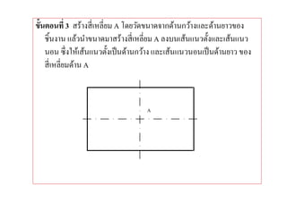 ขันตอนที 3 สร้างสี เหลียม A โดยวัดขนาดจากด้านกว้างและด้านยาวของ
   ชินงาน แล้วนําขนาดมาสร้างสี เหลียม A ลงบนเส้นแนวตังและเส้นแนว
   นอน ซึ งให้เส้นแนวตังเป็ นด้านกว้าง และเส้นแนวนอนเป็ นด้านยาว ของ
   สี เหลียมด้าน A



                                   A
 
